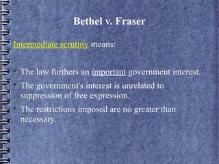 Bethel v. Fraser
Intermediate scrutiny means:





The law furthers an important government interest.
The government's interest is unrelated to
suppression of free expression.
The restrictions imposed are no greater than
necessary.

 