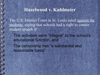 Hazelwood v. Kuhlmeier


The U.S. District Court in St. Louis ruled against the
students, saying that schools had a right to censor
student speech if:
−
−

The activities were “integral” to the school's
educational function, and
The censorship has “a substantial and
reasonable basis”

 