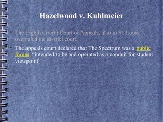 Hazelwood v. Kuhlmeier




The Eighth Circuit Court of Appeals, also in St. Louis,
overruled the district court.
The appeals court declared that The Spectrum was a public
forum, “intended to be and operated as a conduit for student
viewpoint”

 