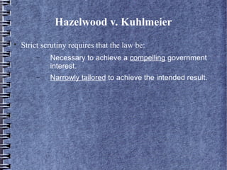 Hazelwood v. Kuhlmeier


Strict scrutiny requires that the law be:
−

Necessary to achieve a compelling government
interest.

−

Narrowly tailored to achieve the intended result.

 