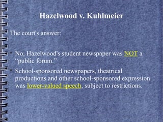 Hazelwood v. Kuhlmeier
The court's answer:




No, Hazelwood's student newspaper was NOT a
“public forum.”
School-sponsored newspapers, theatrical
productions and other school-sponsored expression
was lower-valued speech, subject to restrictions.

 