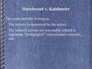 Hazelwood v. Kuhlmeier
The court said that as long as...



The activity is sponsored by the school
The school's actions are reasonably related to
legitimate “pedagogical” (educational) concerns,
and

 