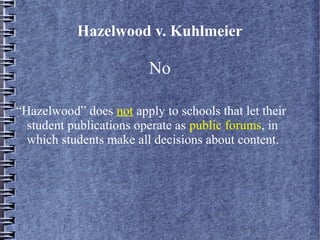 Hazelwood v. Kuhlmeier

No
“Hazelwood” does not apply to schools that let their
student publications operate as public forums, in
which students make all decisions about content.

 