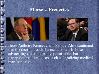 Morse v. Frederick

Justices Anthony Kennedy and Samuel Alito cautioned
that the decision could be used to punish those
advocating constitutionally permissible, but
unpopular, political ideas, such as legalizing medical
marijuana use.

 