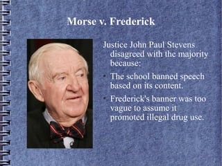 Morse v. Frederick
Justice John Paul Stevens
disagreed with the majority
because:
 The school banned speech
based on its content.
 Frederick's banner was too
vague to assume it
promoted illegal drug use.

 