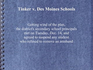 Tinker v. Des Moines Schools
Getting wind of the plan,
the district's secondary school principals
met on Tuesday, Dec. 14, and
agreed to suspend any student
who refused to remove an armband

 