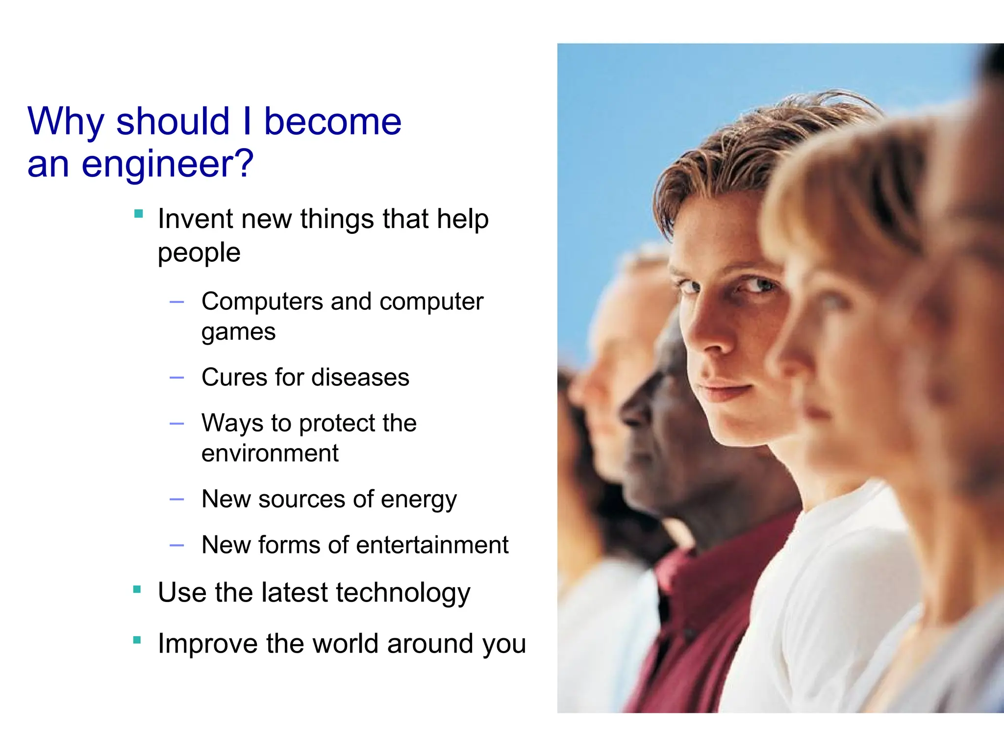 Why should I become
an engineer?
 Invent new things that help
people
– Computers and computer
games
– Cures for diseases
– Ways to protect the
environment
– New sources of energy
– New forms of entertainment

Use the latest technology

Improve the world around you
 