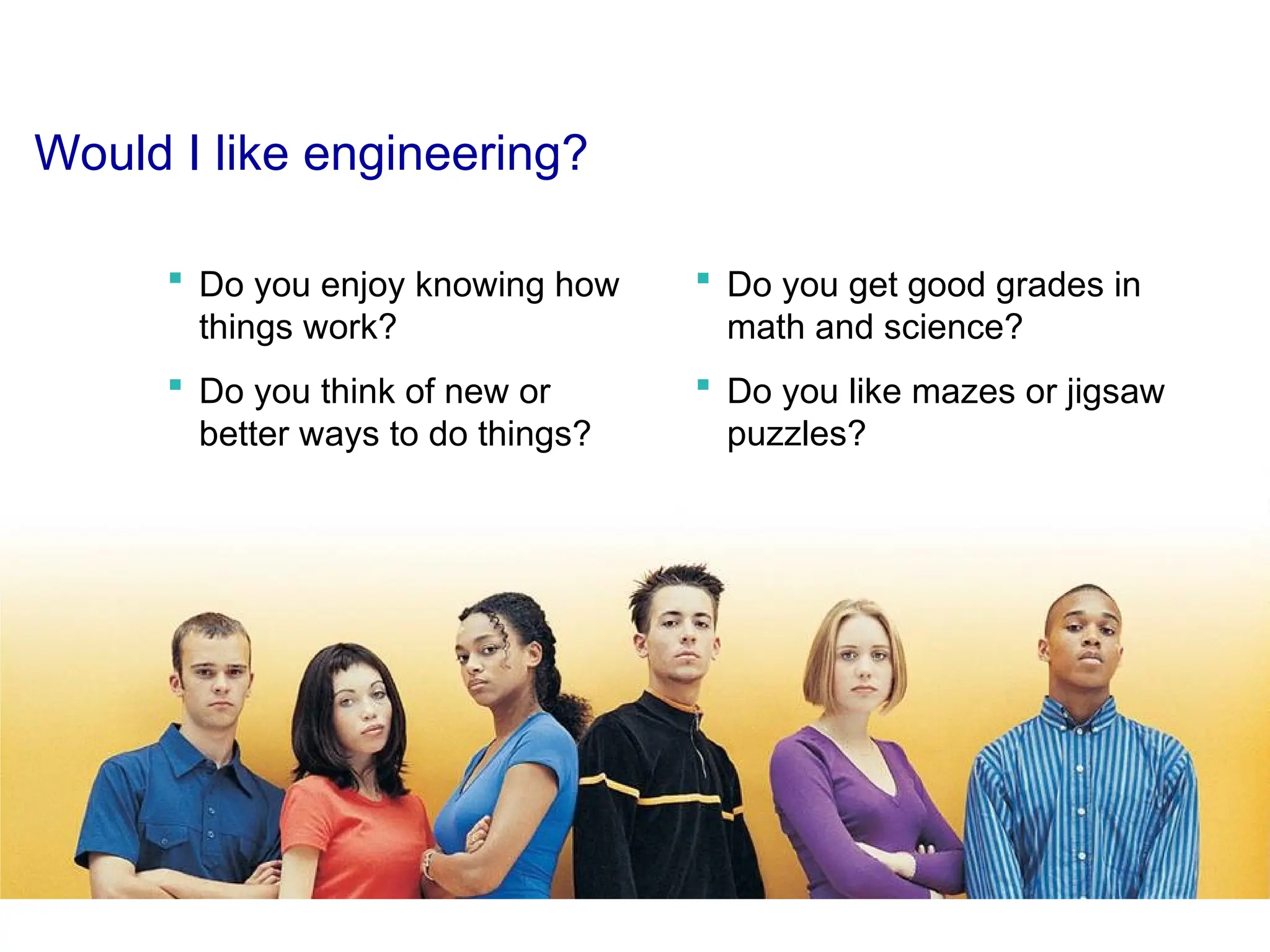Would I like engineering?
 Do you enjoy knowing how
things work?
 Do you think of new or
better ways to do things?
 Do you get good grades in
math and science?
 Do you like mazes or jigsaw
puzzles?
 