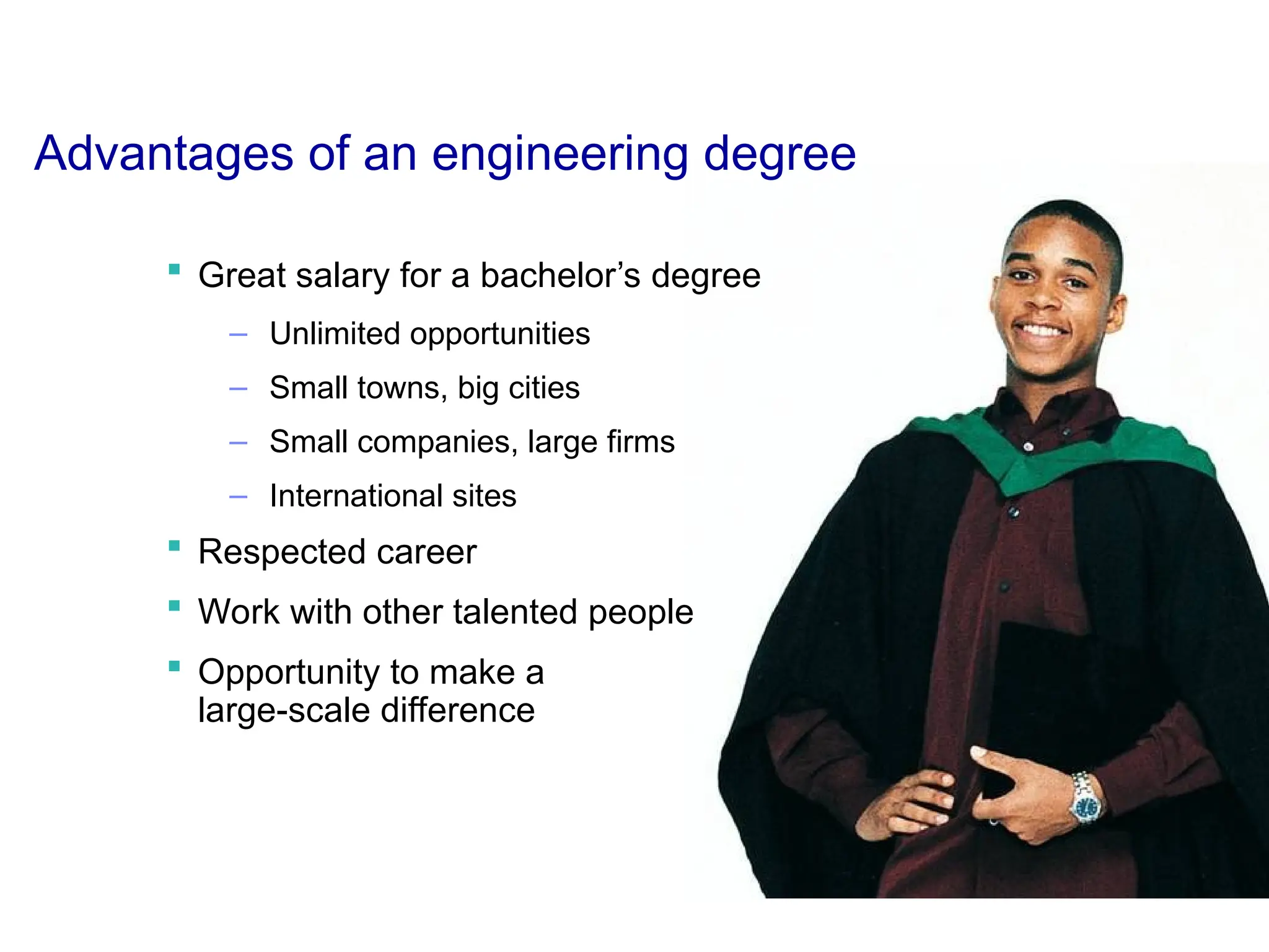 Advantages of an engineering degree
 Great salary for a bachelor’s degree
– Unlimited opportunities
– Small towns, big cities
– Small companies, large firms
– International sites
 Respected career
 Work with other talented people
 Opportunity to make a
large-scale difference
 