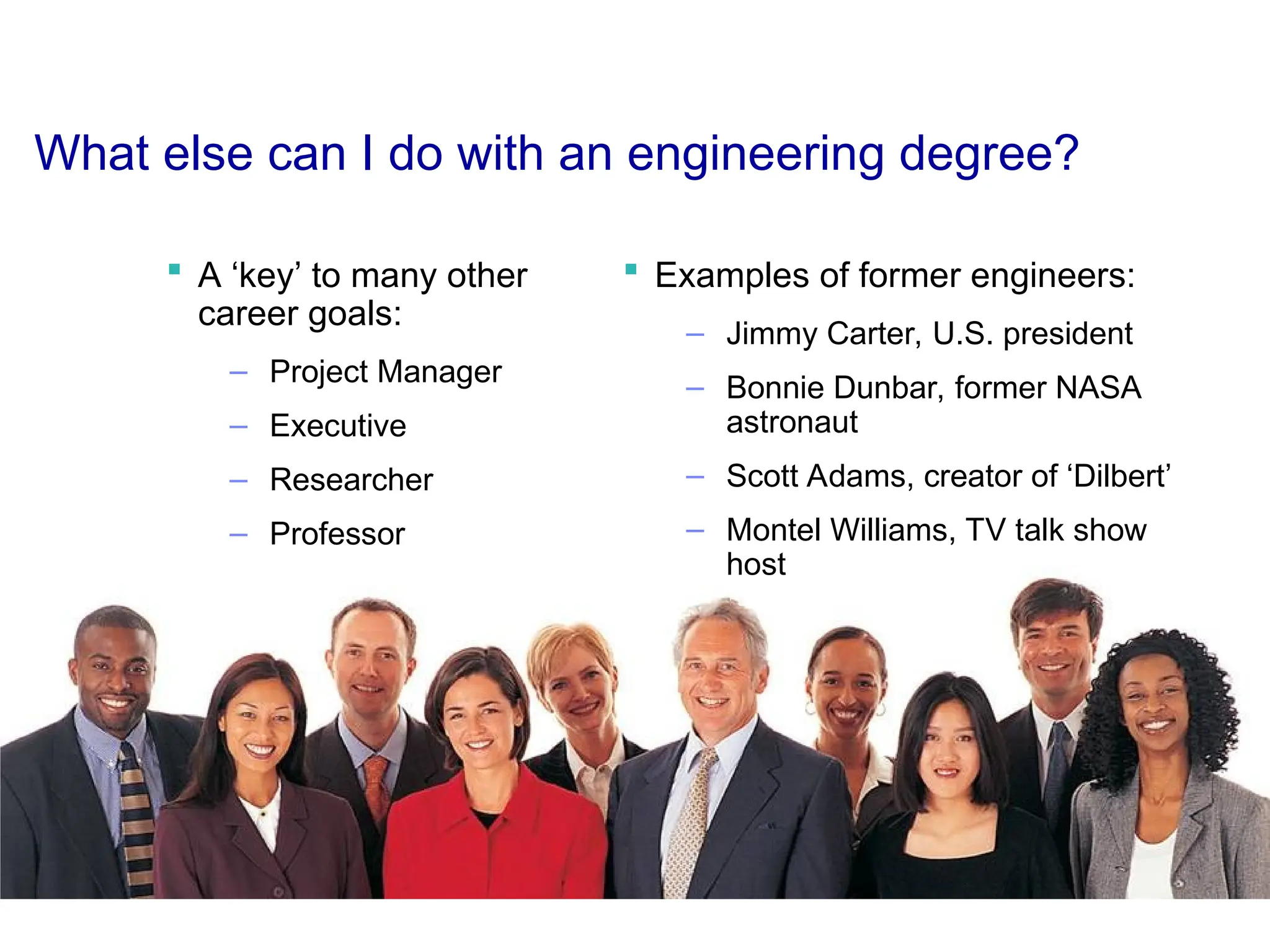 What else can I do with an engineering degree?
 A ‘key’ to many other
career goals:
– Project Manager
– Executive
– Researcher
– Professor
 Examples of former engineers:
– Jimmy Carter, U.S. president
– Bonnie Dunbar, former NASA
astronaut
– Scott Adams, creator of ‘Dilbert’
– Montel Williams, TV talk show
host
 