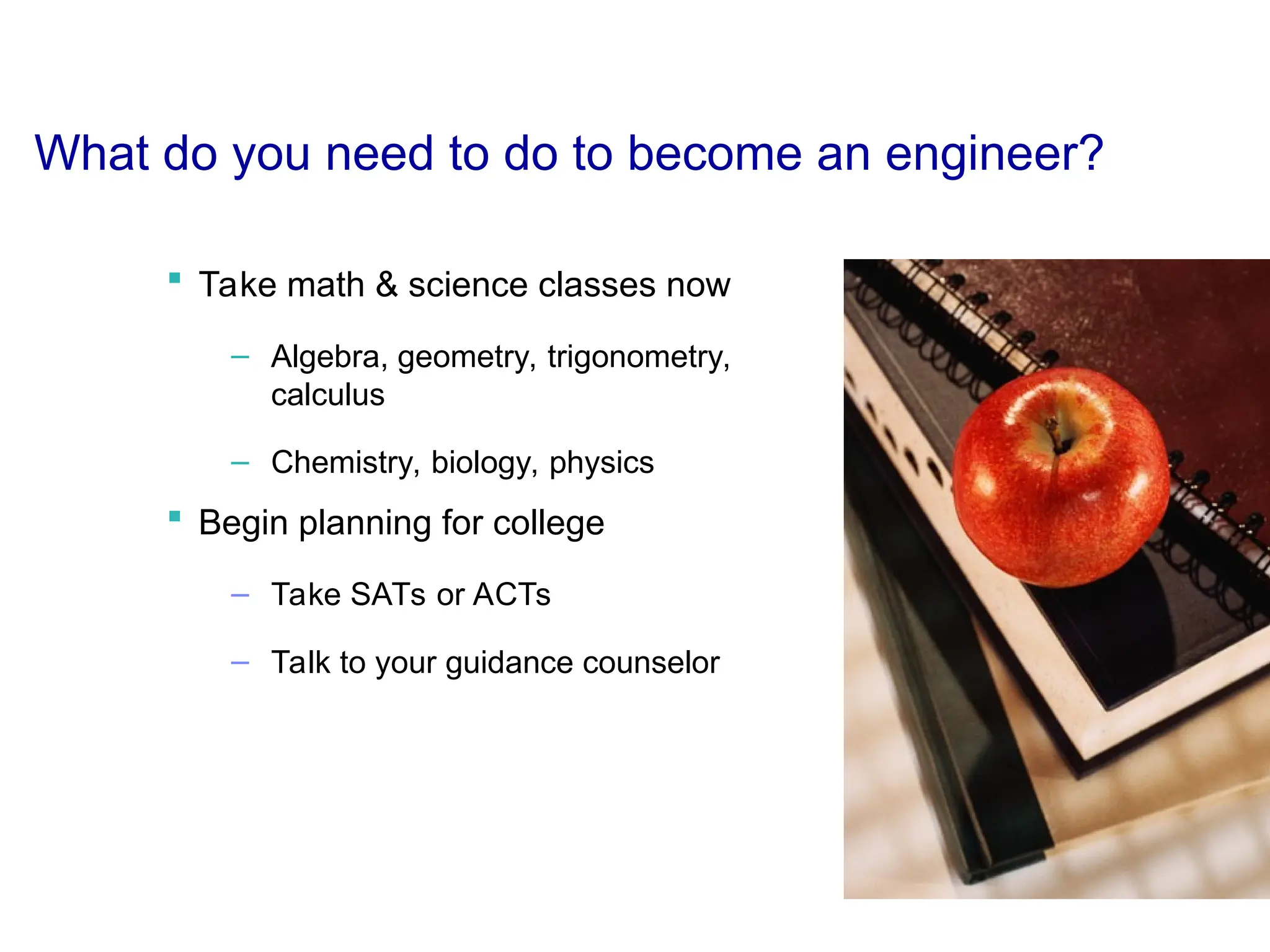 What do you need to do to become an engineer?
 Take math & science classes now
– Algebra, geometry, trigonometry,
calculus
– Chemistry, biology, physics
 Begin planning for college
– Take SATs or ACTs
– Talk to your guidance counselor
 