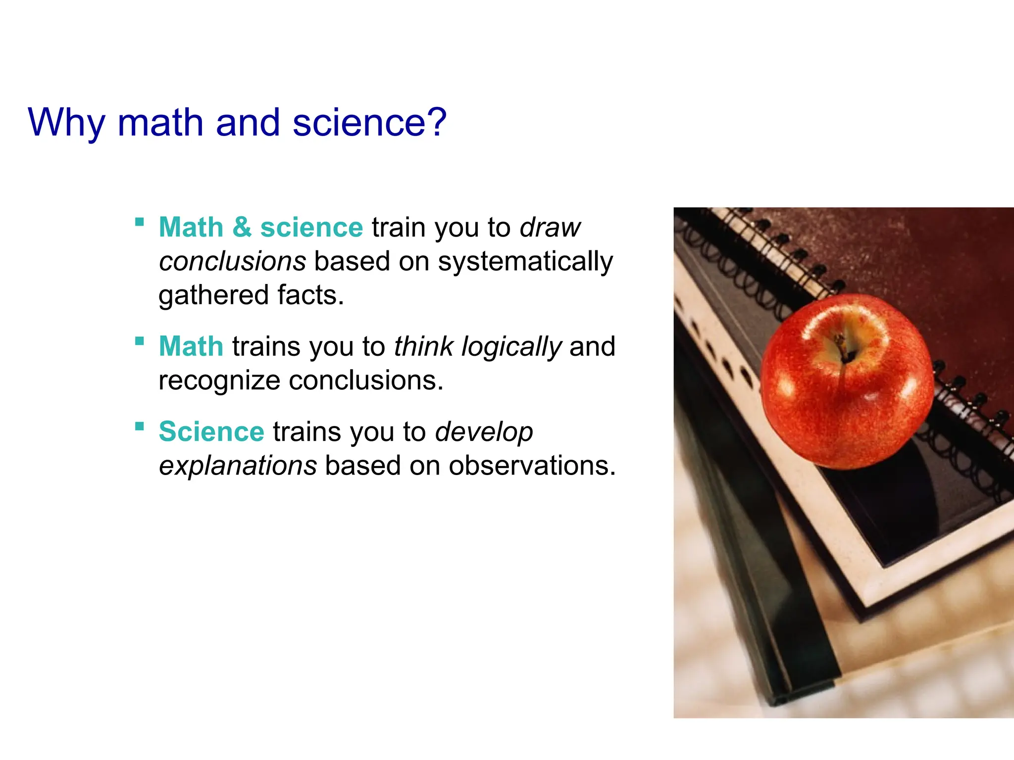 Why math and science?
 Math & science train you to draw
conclusions based on systematically
gathered facts.
 Math trains you to think logically and
recognize conclusions.
 Science trains you to develop
explanations based on observations.
 