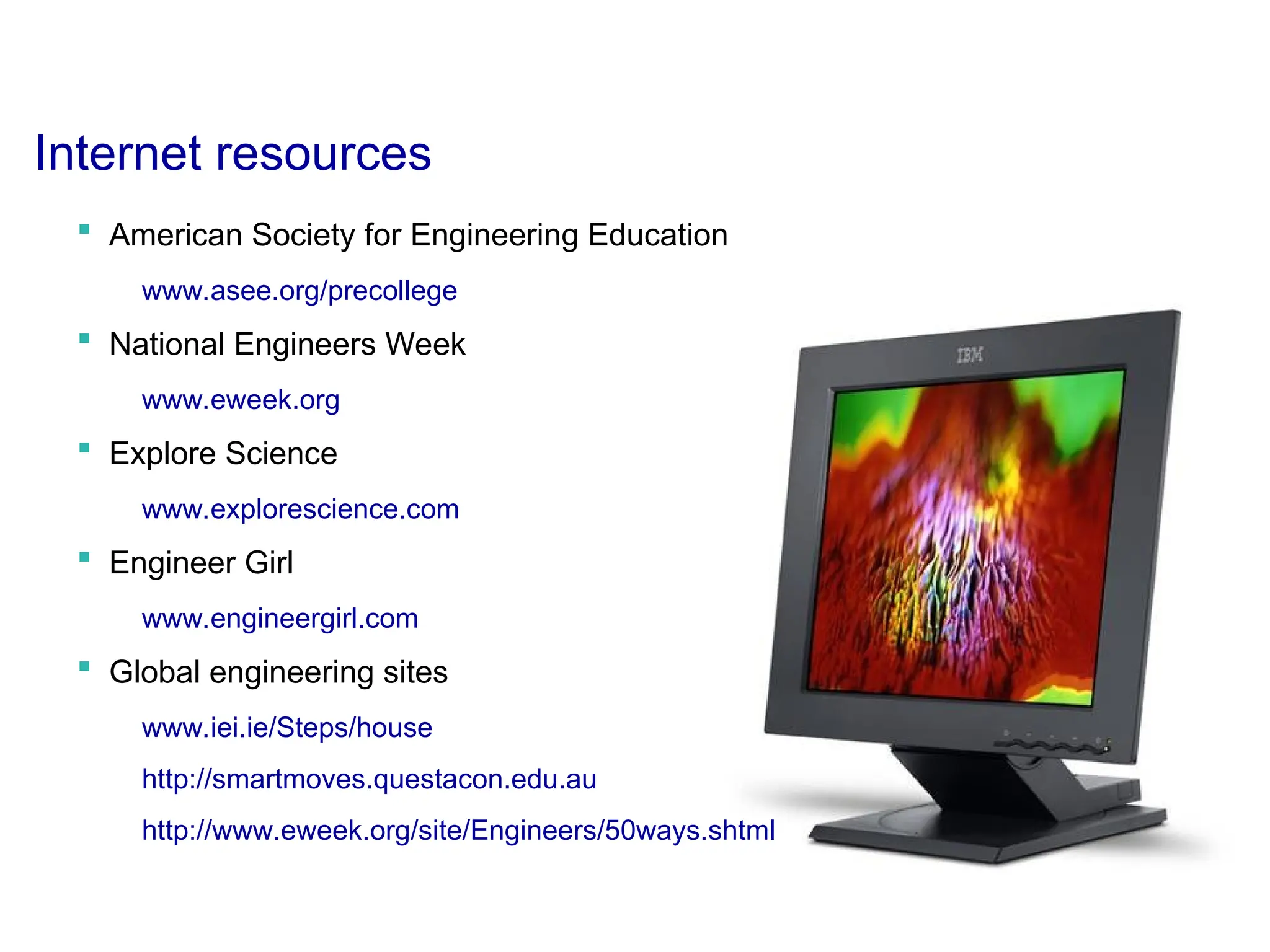 Internet resources
 American Society for Engineering Education
www.asee.org/precollege
 National Engineers Week
www.eweek.org
 Explore Science
www.explorescience.com
 Engineer Girl
www.engineergirl.com
 Global engineering sites
www.iei.ie/Steps/house
http://smartmoves.questacon.edu.au
http://www.eweek.org/site/Engineers/50ways.shtml
 