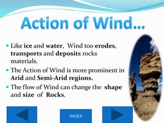  Like ice and water, Wind too erodes,
transports and deposits rocks
materials.
 The Action of Wind is more prominent in
Arid and Semi-Arid regions.
 The flow of Wind can change the shape
and size of Rocks.
INDEX
 