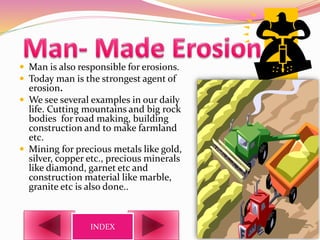  Man is also responsible for erosions.
 Today man is the strongest agent of
erosion.
 We see several examples in our daily
life. Cutting mountains and big rock
bodies for road making, building
construction and to make farmland
etc.
 Mining for precious metals like gold,
silver, copper etc., precious minerals
like diamond, garnet etc and
construction material like marble,
granite etc is also done..
INDEX
 