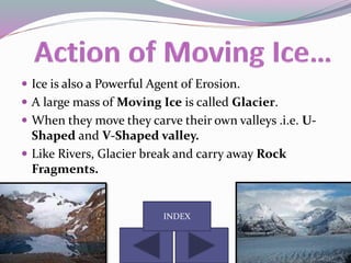  Ice is also a Powerful Agent of Erosion.
 A large mass of Moving Ice is called Glacier.
 When they move they carve their own valleys .i.e. U-
Shaped and V-Shaped valley.
 Like Rivers, Glacier break and carry away Rock
Fragments.
INDEX
 
