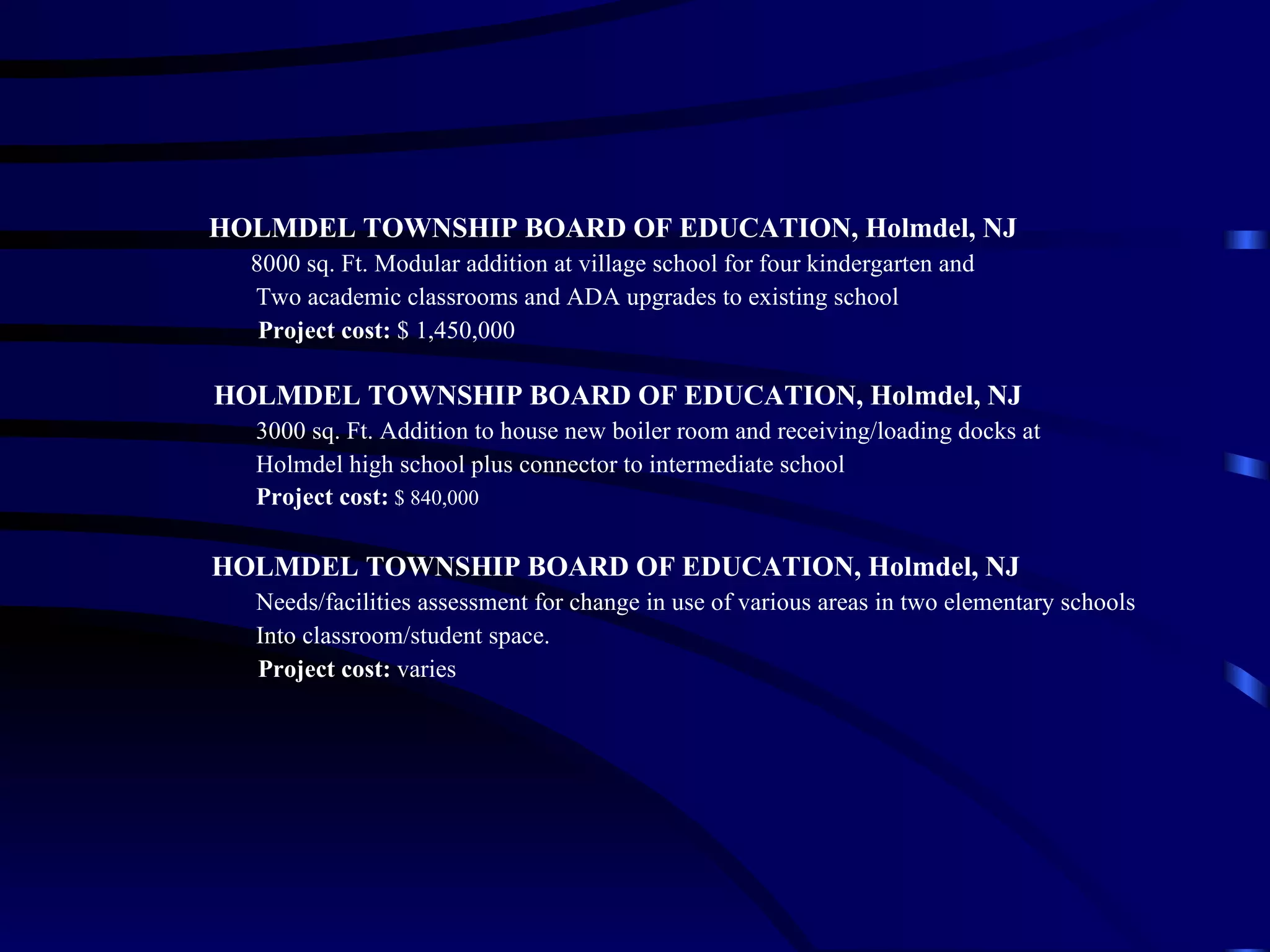 HOLMDEL TOWNSHIP BOARD OF EDUCATION, Holmdel, NJ 8000 sq. Ft. Modular addition at village school for four kindergarten and  Two academic classrooms and ADA upgrades to existing school Project cost:  $ 1,450,000   HOLMDEL TOWNSHIP BOARD OF EDUCATION, Holmdel, NJ 3000 sq. Ft. Addition to house new boiler room and receiving/loading docks at  Holmdel high school plus connector to intermediate school Project cost:   $ 840,000   HOLMDEL TOWNSHIP BOARD OF EDUCATION, Holmdel, NJ Needs/facilities assessment for change in use of various areas in two elementary schools Into classroom/student space. Project cost:  varies 