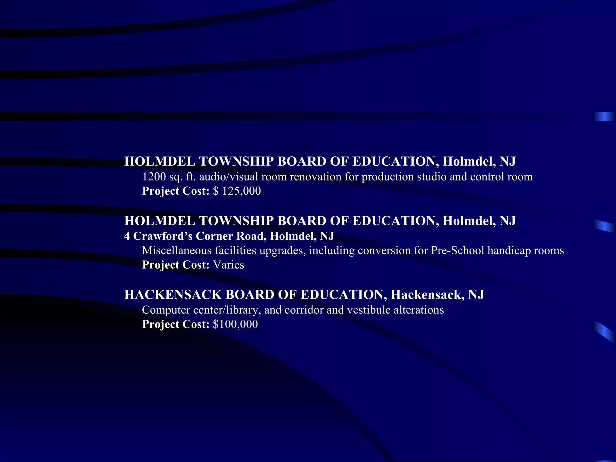 HOLMDEL TOWNSHIP BOARD OF EDUCATION, Holmdel, NJ   1200 sq. ft. audio/visual room renovation for production studio and control room   Project Cost:  $ 125,000 HOLMDEL TOWNSHIP BOARD OF EDUCATION, Holmdel, NJ 4 Crawford’s Corner Road, Holmdel, NJ   Miscellaneous facilities upgrades, including conversion for Pre-School handicap rooms   Project Cost:  Varies  HACKENSACK BOARD OF EDUCATION, Hackensack, NJ Computer center/library, and corridor and vestibule alterations Project Cost:  $100,000 