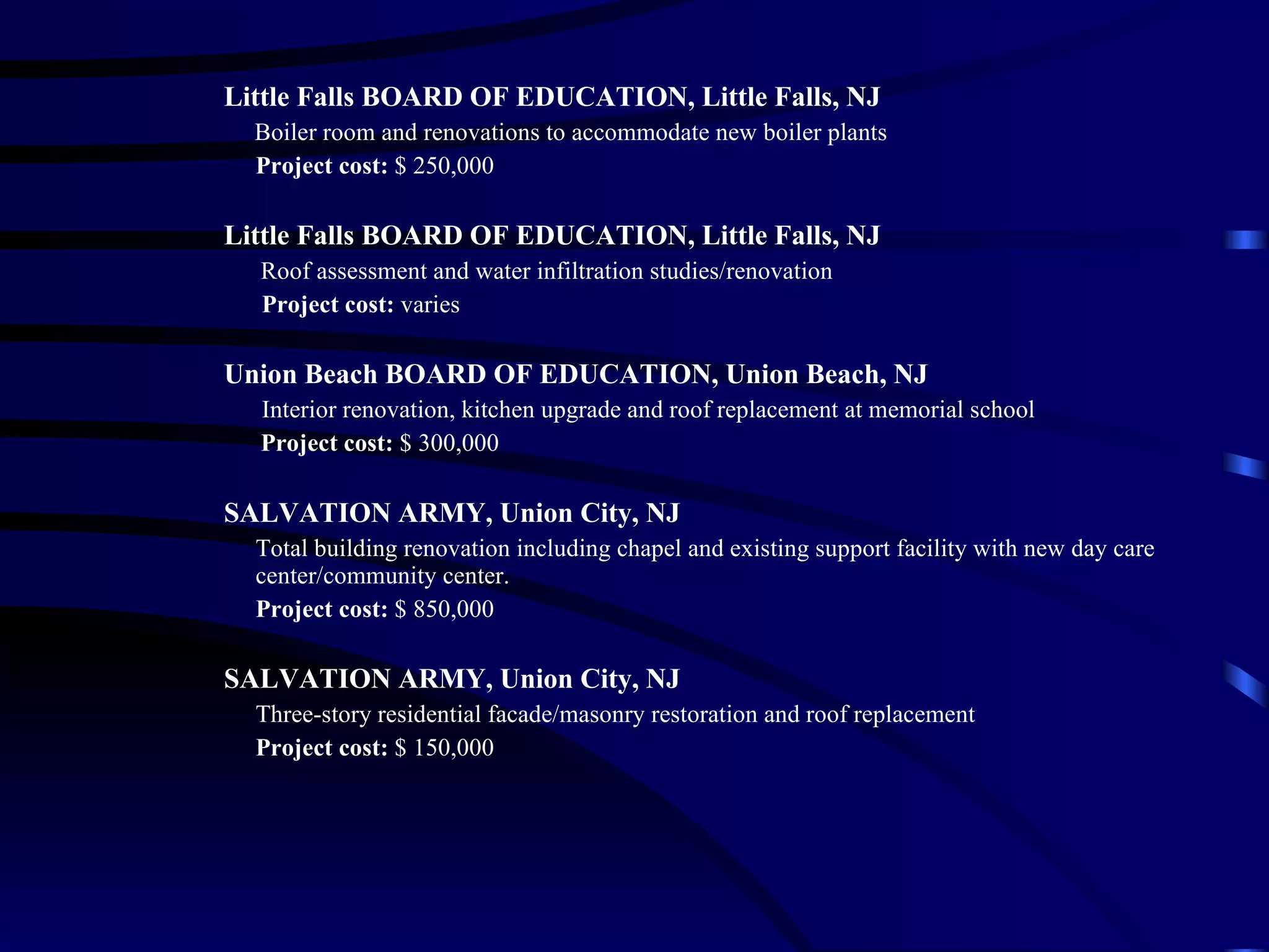 Little Falls BOARD OF EDUCATION, Little Falls, NJ Boiler room and renovations to accommodate new boiler plants Project cost:  $ 250,000 Little Falls BOARD OF EDUCATION, Little Falls, NJ Roof assessment and water infiltration studies/renovation   Project cost:  varies Union Beach BOARD OF EDUCATION, Union Beach, NJ   Interior renovation, kitchen upgrade and roof replacement at memorial school   Project cost:  $ 300,000 SALVATION ARMY, Union City, NJ Total building renovation including chapel and existing support facility with new day care center/community center. Project cost:  $ 850,000 SALVATION ARMY, Union City, NJ Three-story residential facade/masonry restoration and roof replacement Project cost:  $ 150,000 