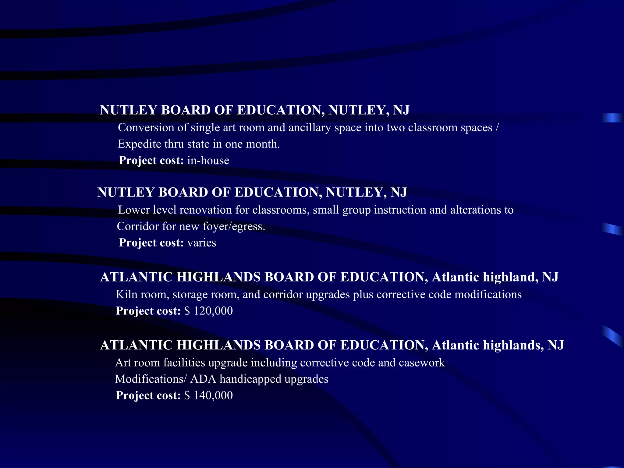 NUTLEY BOARD OF EDUCATION, NUTLEY, NJ Conversion of single art room and ancillary space into two classroom spaces /    Expedite thru state in one month. Project cost:  in-house NUTLEY BOARD OF EDUCATION, NUTLEY, NJ Lower level renovation for classrooms, small group instruction and alterations to  Corridor for new foyer/egress. Project cost:  varies ATLANTIC HIGHLANDS BOARD OF EDUCATION, Atlantic highland, NJ Kiln room, storage room, and corridor upgrades plus corrective code modifications Project cost:  $ 120,000 ATLANTIC HIGHLANDS BOARD OF EDUCATION, Atlantic highlands, NJ Art room facilities upgrade including corrective code and casework  Modifications/ ADA handicapped upgrades Project cost:  $ 140,000 