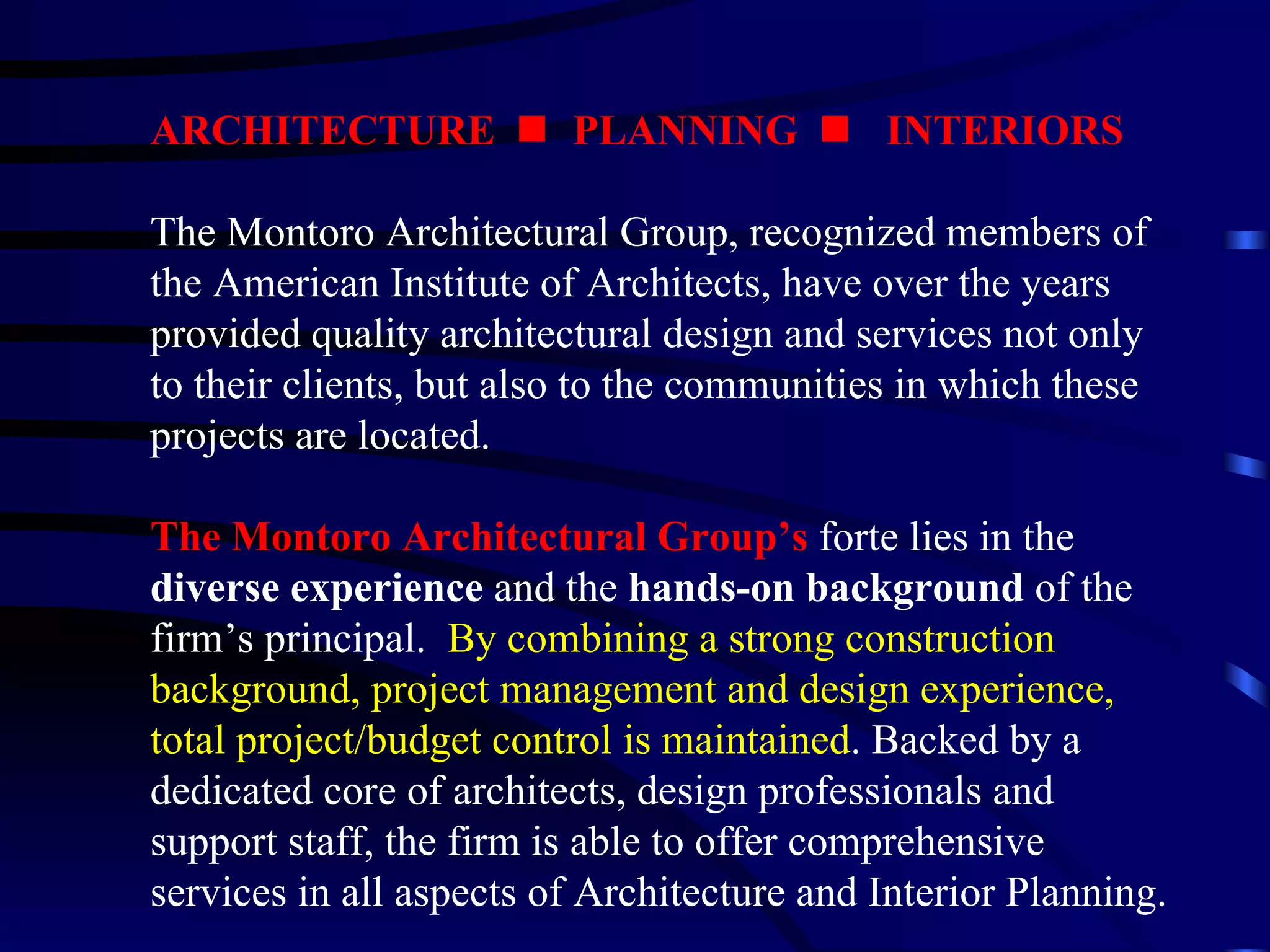 ARCHITECTURE     PLANNING     INTERIORS The Montoro Architectural Group, recognized members of the American Institute of Architects, have over the years provided quality architectural design and services not only to their clients, but also to the communities in which these projects are located. The Montoro Architectural Group’s  forte lies in the  diverse experience  and the  hands-on background  of the firm’s principal.  By combining a strong construction background, project management and design experience, total project/budget control is maintained . Backed by a dedicated core of architects, design professionals and support staff, the firm is able to offer comprehensive services in all aspects of Architecture and Interior Planning. 