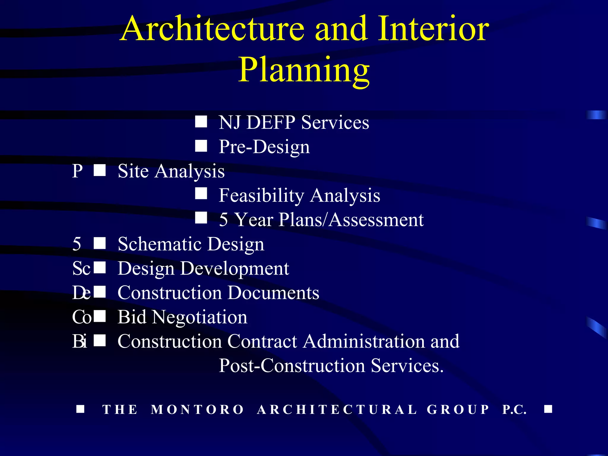 Architecture and Interior Planning    NJ DEFP Services    Pre-Design    Site Analysis Feasibility Analysis 5 Year Plans/Assessment    Schematic Design    Design Development    Construction Documents    Bid Negotiation    Construction Contract Administration and     Post-Construction Services.    T H E  M O N T O R O  A R C H I T E C T U R A L  G R O U P  P.C.    