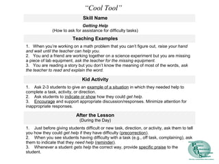 Skill Name
Getting Help
(How to ask for assistance for difficulty tasks)
Teaching Examples
1. When you’re working on a math problem that you can’t figure out, raise your hand
and wait until the teacher can help you.
2. You and a friend are working together on a science experiment but you are missing
a piece of lab equipment, ask the teacher for the missing equipment.
3. You are reading a story but you don’t know the meaning of most of the words, ask
the teacher to read and explain the word.
Kid Activity
1. Ask 2-3 students to give an example of a situation in which they needed help to
complete a task, activity, or direction.
2. Ask students to indicate or show how they could get help.
3. Encourage and support appropriate discussion/responses. Minimize attention for
inappropriate responses.
After the Lesson
(During the Day)
1. Just before giving students difficult or new task, direction, or activity, ask them to tell
you how they could get help if they have difficulty (precorrection).
2. When you see students having difficulty with a task (e.g., off task, complaining), ask
them to indicate that they need help (reminder).
3. Whenever a student gets help the correct way, provide specific praise to the
student.
“Cool Tool”
 