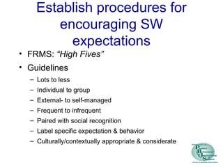 Establish procedures for
encouraging SW
expectations
• FRMS: “High Fives”
• Guidelines
– Lots to less
– Individual to group
– External- to self-managed
– Frequent to infrequent
– Paired with social recognition
– Label specific expectation & behavior
– Culturally/contextually appropriate & considerate
 