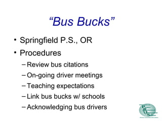 “Bus Bucks”
• Springfield P.S., OR
• Procedures
– Review bus citations
– On-going driver meetings
– Teaching expectations
– Link bus bucks w/ schools
– Acknowledging bus drivers
 