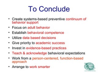 To Conclude
• Create systems-based preventive continuum of
behavior support
• Focus on adult behavior
• Establish behavioral competence
• Utilize data based decisions
• Give priority to academic success
• Invest in evidence-based practices
• Teach & acknowledge behavioral expectations
• Work from a person-centered, function-based
approach
• Arrange to work smarter
 