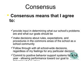 Consensus
 Consensus means that I agree
to:
provide input in determining what our school’s problems
are and what our goals should be
make decisions about rules, expectations, and
procedures in the commons areas of the school as a
school community
Follow through with all school-wide decisions,
regardless of my feelings for any particular decision
Commit to positive behavior support systems for a full
year - allowing performance toward our goal to
 