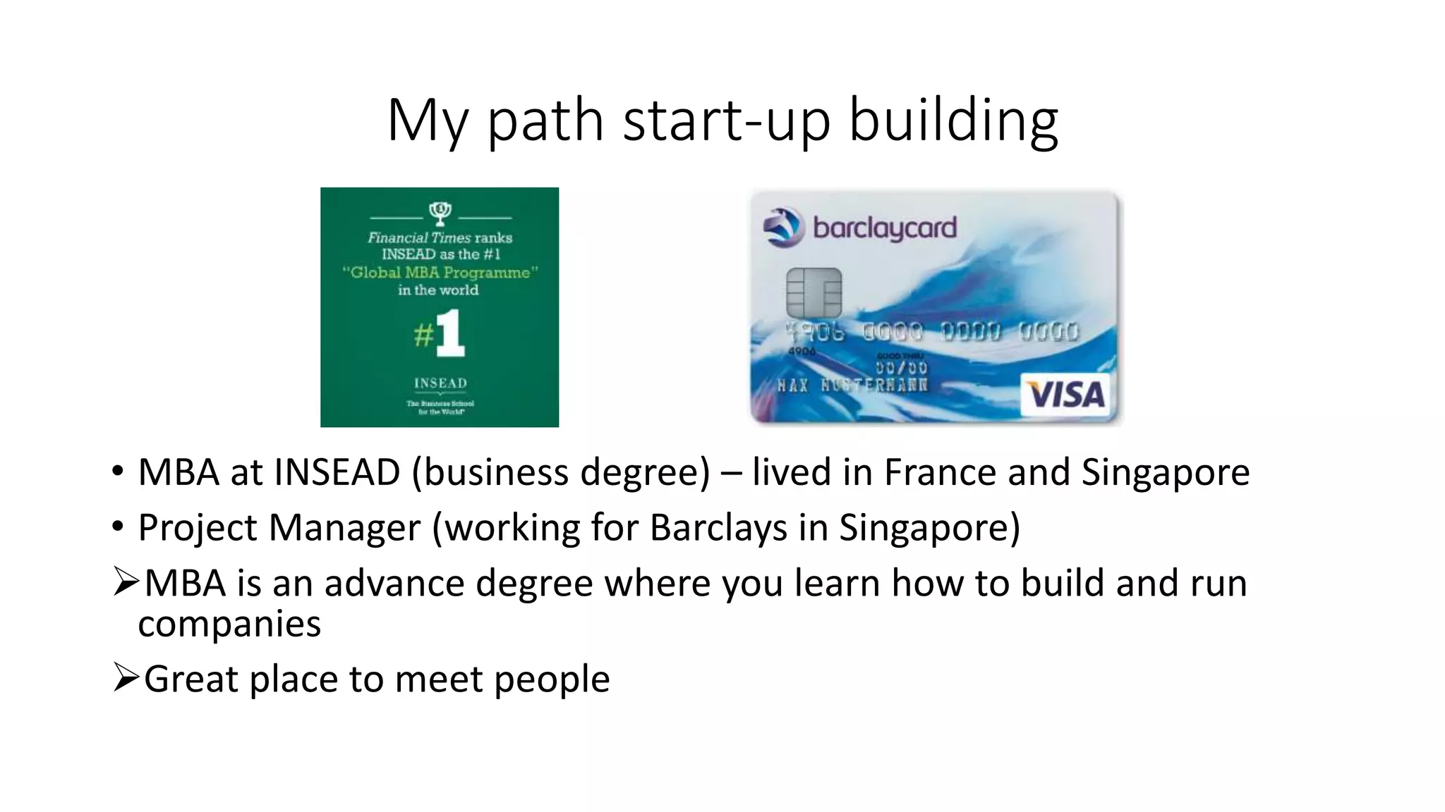 My path start-up building
• MBA at INSEAD (business degree) – lived in France and Singapore
• Project Manager (working for Barclays in Singapore)
MBA is an advance degree where you learn how to build and run
companies
Great place to meet people
 