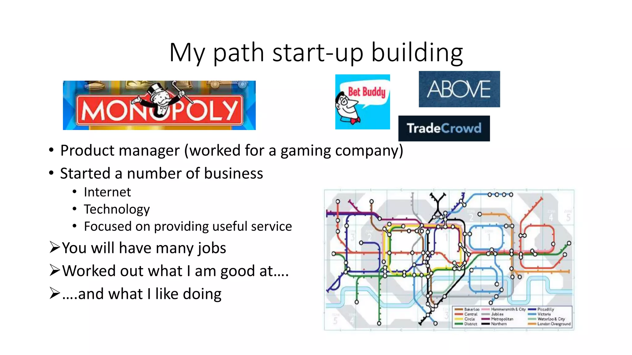 My path start-up building
• Product manager (worked for a gaming company)
• Started a number of business
• Internet
• Technology
• Focused on providing useful service
You will have many jobs
Worked out what I am good at….
….and what I like doing
 