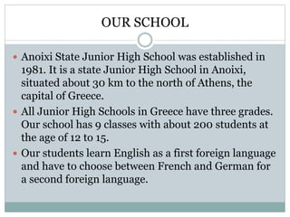 OUR SCHOOL
 Anoixi State Junior High School was established in
1981. It is a state Junior High School in Anoixi,
situated about 30 km to the north of Athens, the
capital of Greece.
 All Junior High Schools in Greece have three grades.
Our school has 9 classes with about 200 students at
the age of 12 to 15.
 Our students learn English as a first foreign language
and have to choose between French and German for
a second foreign language.
 