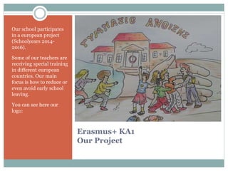 Erasmus+ KA1
Our Project
Our school participates
in a european project
(Schoolyears 2014-
2016).
Some of our teachers are
receiving special training
in different european
countries. Our main
focus is how to reduce or
even avoid early school
leaving.
You can see here our
logo:
 