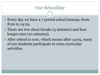 Our Schoolday
 Every day we have a 7 period school lessons, from
8:20 to 14:05.
 There are two short breaks (5 minutes) and four
longer ones (10 minutes).
 After school is over, which means after 14:05, many
of our students participate in extra curricular
activities.
 