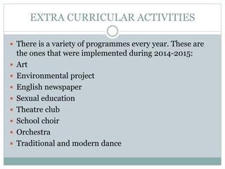 EXTRA CURRICULAR ACTIVITIES
 There is a variety of programmes every year. These are
the ones that were implemented during 2014-2015:
 Art
 Environmental project
 English newspaper
 Sexual education
 Theatre club
 School choir
 Orchestra
 Traditional and modern dance
 