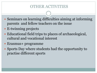 OTHER ACTIVITIES
 Seminars on learning difficulties aiming at informing
parents and fellow teachers on the issue
 E-twinning projects
 Educational field trips to places of archaeological,
cultural and vocational interest
 Erasmus+ programme
 Sports Day where students had the opportunity to
practise different sports
 