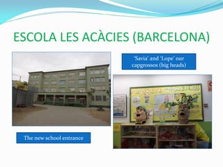 ESCOLA LES ACÀCIES (BARCELONA)
                            ‘Savia’ and ‘Lope’ our
                           capgrossos (big heads)




 The new school entrance
 