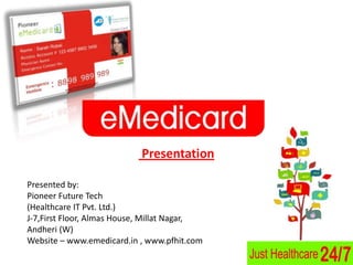Presentation

Presented by:
Pioneer Future Tech
(Healthcare IT Pvt. Ltd.)
J-7,First Floor, Almas House, Millat Nagar,
Andheri (W)
Website – www.emedicard.in , www.pfhit.com
 