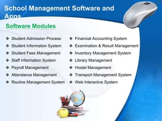 .
School Management Software and
Apps
Software Modules
❖ Student Admission Process
❖ Student Information System
❖ Student Fees Management
❖ Staff Information System
❖ Payroll Management
❖ Attendance Management
❖ Routine Management System
❖ Financial Accounting System
❖ Examination & Result Management
❖ Inventory Management System
❖ Library Management
❖ Hostel Management
❖ Transport Management System
❖ Web Interactive System
 