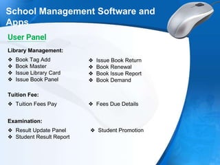 School Management Software and
Apps
❖ Book Tag Add
❖ Book Master
❖ Issue Library Card
❖ Issue Book Panel
Library Management:
❖ Issue Book Return
❖ Book Renewal
❖ Book Issue Report
❖ Book Demand
❖ Tuition Fees Pay
Tuition Fee:
❖ Fees Due Details
❖ Result Update Panel
❖ Student Result Report
Examination:
❖ Student Promotion
User Panel
 