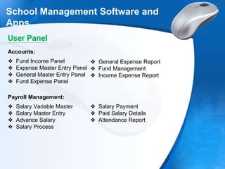 School Management Software and
Apps
❖ Fund Income Panel
❖ Expense Master Entry Panel
❖ General Master Entry Panel
❖ Fund Expense Panel
Accounts:
❖ General Expense Report
❖ Fund Management
❖ Income Expense Report
❖ Salary Variable Master
❖ Salary Master Entry
❖ Advance Salary
❖ Salary Process
Payroll Management:
❖ Salary Payment
❖ Paid Salary Details
❖ Attendance Report
User Panel
 