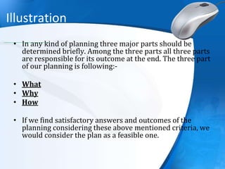 Illustration
• In any kind of planning three major parts should be
determined briefly. Among the three parts all three parts
are responsible for its outcome at the end. The three part
of our planning is following:-
• What
• Why
• How
• If we find satisfactory answers and outcomes of the
planning considering these above mentioned criteria, we
would consider the plan as a feasible one.
 