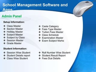 School Management Software and
Apps
❖ Class Master
❖ Section Master
❖ Holiday Master
❖ Subject Master
❖ Subject by Class
❖ Session Master
❖ Grade Master
Setup Information:
❖ Caste Category
❖ Fees Type Master
❖ Tuition Fees Master
❖ Class Schedule
❖ Examination Master
❖ Exam Subject Marks
❖ Session Wise Student
❖ Student Details report
❖ Class Wise Student
Student Information:
❖ Roll Number Wise Student
❖ Student Result Report
❖ Fees Due Details
Admin Panel
 