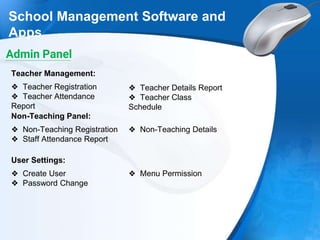 School Management Software and
Apps
❖ Teacher Registration
❖ Teacher Attendance
Report
Teacher Management:
❖ Teacher Details Report
❖ Teacher Class
Schedule
❖ Non-Teaching Registration
❖ Staff Attendance Report
Non-Teaching Panel:
❖ Non-Teaching Details
Admin Panel
❖ Create User
❖ Password Change
User Settings:
❖ Menu Permission
 