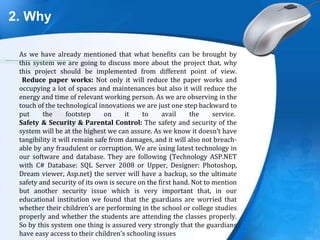 2. Why
.
As we have already mentioned that what benefits can be brought by
this system we are going to discuss more about the project that, why
this project should be implemented from different point of view.
Reduce paper works: Not only it will reduce the paper works and
occupying a lot of spaces and maintenances but also it will reduce the
energy and time of relevant working person. As we are observing in the
touch of the technological innovations we are just one step backward to
put the footstep on it to avail the service.
Safety & Security & Parental Control: The safety and security of the
system will be at the highest we can assure. As we know it doesn’t have
tangibility it will remain safe from damages, and it will also not breach-
able by any fraudulent or corruption. We are using latest technology in
our software and database. They are following (Technology ASP.NET
with C# Database: SQL Server 2008 or Upper, Designer: Photoshop,
Dream viewer, Asp.net) the server will have a backup, so the ultimate
safety and security of its own is secure on the first hand. Not to mention
but another security issue which is very important that, in our
educational institution we found that the guardians are worried that
whether their children’s are performing in the school or college studies
properly and whether the students are attending the classes properly.
So by this system one thing is assured very strongly that the guardians
have easy access to their children’s schooling issues
 