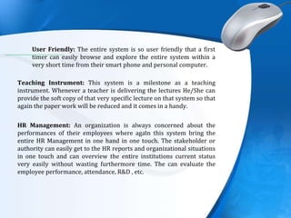 .
User Friendly: The entire system is so user friendly that a first
timer can easily browse and explore the entire system within a
very short time from their smart phone and personal computer.
Teaching Instrument: This system is a milestone as a teaching
instrument. Whenever a teacher is delivering the lectures He/She can
provide the soft copy of that very specific lecture on that system so that
again the paper work will be reduced and it comes in a handy.
HR Management: An organization is always concerned about the
performances of their employees where again this system bring the
entire HR Management in one hand in one touch. The stakeholder or
authority can easily get to the HR reports and organizational situations
in one touch and can overview the entire institutions current status
very easily without wasting furthermore time. The can evaluate the
employee performance, attendance, R&D , etc.
 