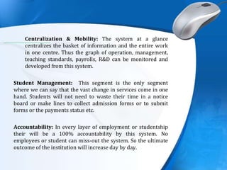 .
Centralization & Mobility: The system at a glance
centralizes the basket of information and the entire work
in one centre. Thus the graph of operation, management,
teaching standards, payrolls, R&D can be monitored and
developed from this system.
Student Management: This segment is the only segment
where we can say that the vast change in services come in one
hand. Students will not need to waste their time in a notice
board or make lines to collect admission forms or to submit
forms or the payments status etc.
Accountability: In every layer of employment or studentship
their will be a 100% accountability by this system. No
employees or student can miss-out the system. So the ultimate
outcome of the institution will increase day by day.
 