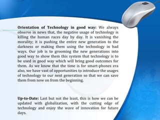 .
Orientation of Technology in good way: We always
observe in news that, the negative usage of technology is
killing the human races day by day. It is vanishing the
morality; it is pushing the entire new generation to the
darkness or making them using the technology in bad
ways. Our job is to grooming the new generations into
good way to show them this system that technology is to
be used in good way which will bring good outcomes for
them. As we know that the time is for smart-phones era
also, we have vast of opportunities to introduce the usages
of technology to our next generation so that we can save
them from now on from the beginning.
Up-to-Date: Last but not the least, this is how we can be
updated with globalization, with the cutting edge of
technology and enjoy the wave of innovation for future
days.
 